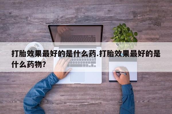 买流产药打胎药保密发货打胎效果最好的是什么药.打胎效果最好的是什么药物？