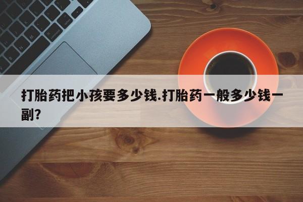 买流产药打胎药保密发货打胎药把小孩要多少钱.打胎药一般多少钱一副？