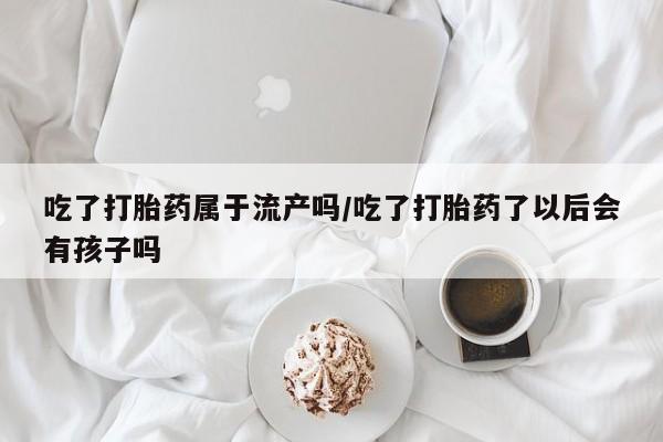 买流产药打胎药保密发货吃了打胎药属于流产吗/吃了打胎药了以后会有孩子吗