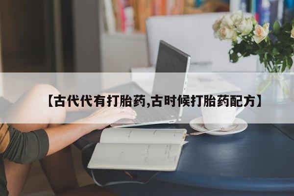 买流产药打胎药保密发货【古代代有打胎药,古时候打胎药配方】