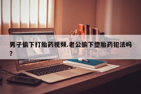 买流产药打胎药保密发货男子偷下打胎药视频.老公偷下堕胎药犯法吗？