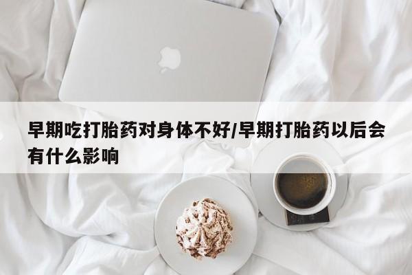 买流产药打胎药保密发货早期吃打胎药对身体不好/早期打胎药以后会有什么影响