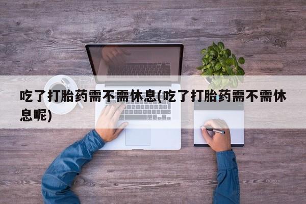买流产药打胎药保密发货吃了打胎药需不需休息(吃了打胎药需不需休息呢)