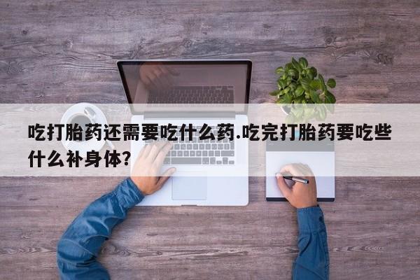 买流产药打胎药保密发货吃打胎药还需要吃什么药.吃完打胎药要吃些什么补身体？