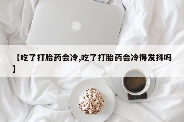 买流产药打胎药保密发货【吃了打胎药会冷,吃了打胎药会冷得发抖吗】