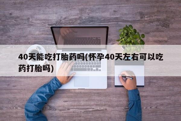 买流产药打胎药保密发货40天能吃打胎药吗(怀孕40天左右可以吃药打胎吗)