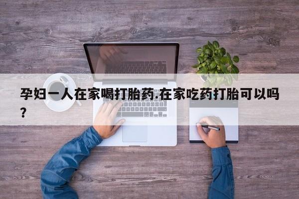 买流产药打胎药保密发货孕妇一人在家喝打胎药.在家吃药打胎可以吗？