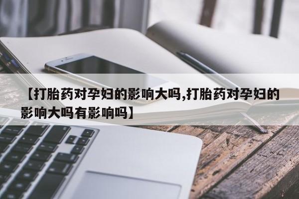 买流产药打胎药保密发货【打胎药对孕妇的影响大吗,打胎药对孕妇的影响大吗有影响吗】