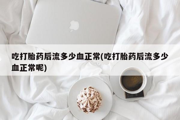 买流产药打胎药保密发货吃打胎药后流多少血正常(吃打胎药后流多少血正常呢)