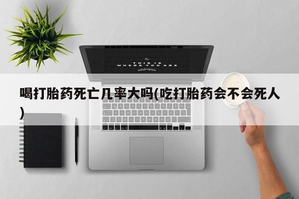 买流产药打胎药保密发货喝打胎药死亡几率大吗(吃打胎药会不会死人)