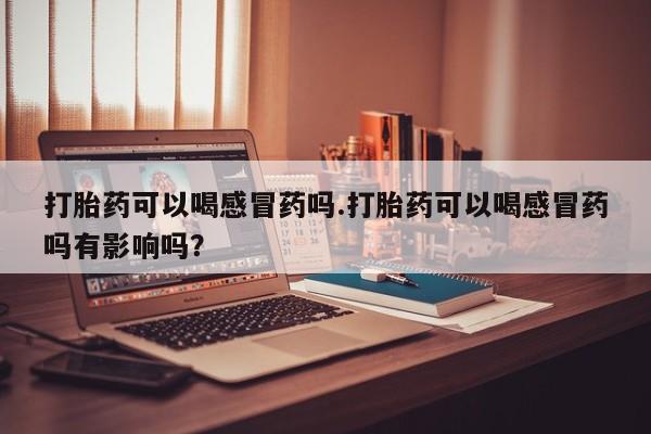 买流产药打胎药保密发货打胎药可以喝感冒药吗.打胎药可以喝感冒药吗有影响吗？