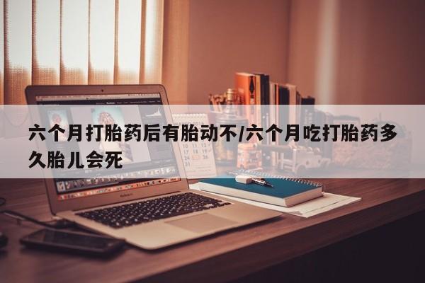 买流产药打胎药保密发货六个月打胎药后有胎动不/六个月吃打胎药多久胎儿会死