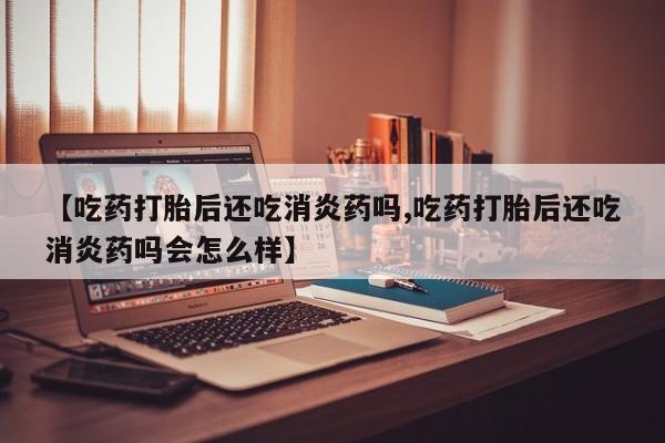 买流产药打胎药保密发货【吃药打胎后还吃消炎药吗,吃药打胎后还吃消炎药吗会怎么样】