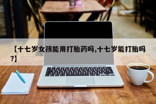 买流产药打胎药保密发货【十七岁女孩能用打胎药吗,十七岁能打胎吗?】