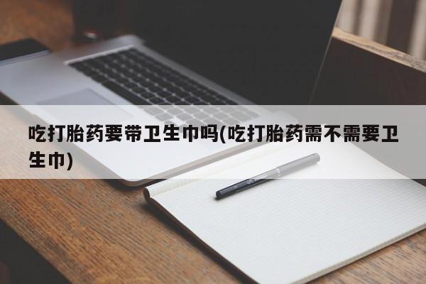 买流产药打胎药保密发货吃打胎药要带卫生巾吗(吃打胎药需不需要卫生巾)