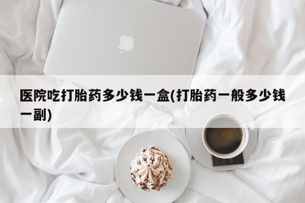 买流产药打胎药保密发货医院吃打胎药多少钱一盒(打胎药一般多少钱一副)