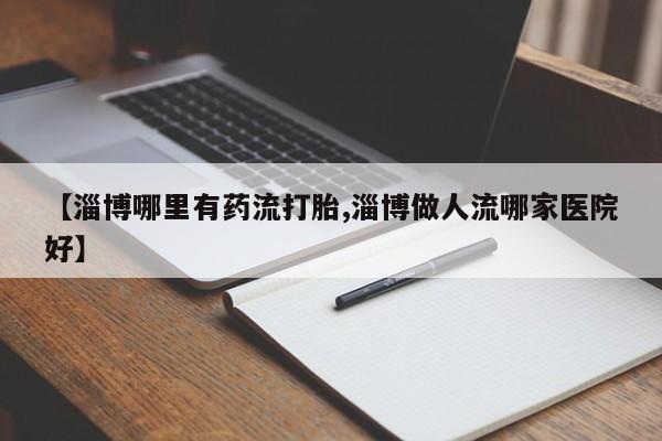 买流产药打胎药保密发货【淄博哪里有药流打胎,淄博做人流哪家医院好】