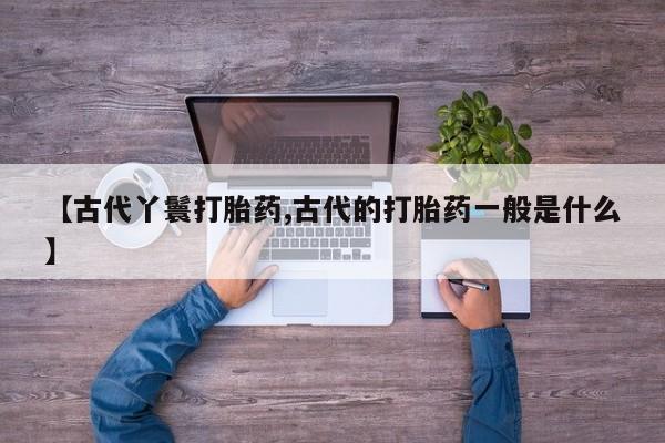 买流产药打胎药保密发货【古代丫鬟打胎药,古代的打胎药一般是什么】