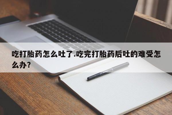买流产药打胎药保密发货吃打胎药怎么吐了.吃完打胎药后吐的难受怎么办？