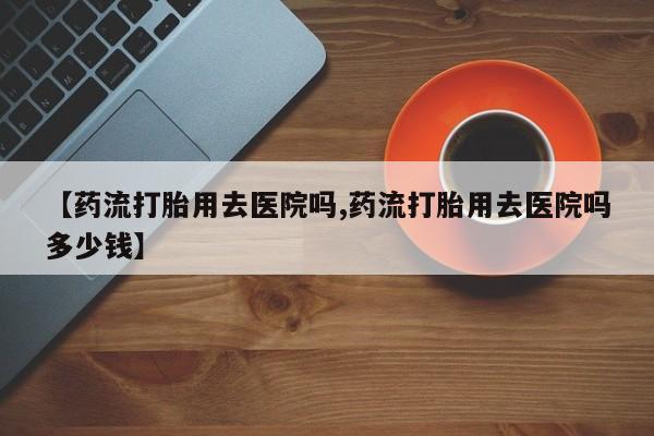 买流产药打胎药保密发货【药流打胎用去医院吗,药流打胎用去医院吗多少钱】