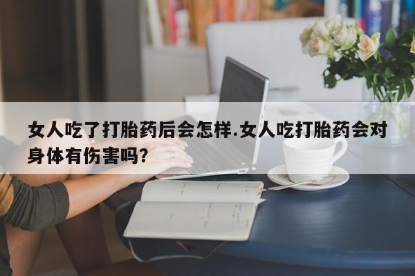 买流产药打胎药保密发货女人吃了打胎药后会怎样.女人吃打胎药会对身体有伤害吗？