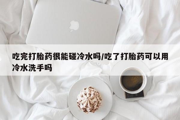 买流产药打胎药保密发货吃完打胎药很能碰冷水吗/吃了打胎药可以用冷水洗手吗