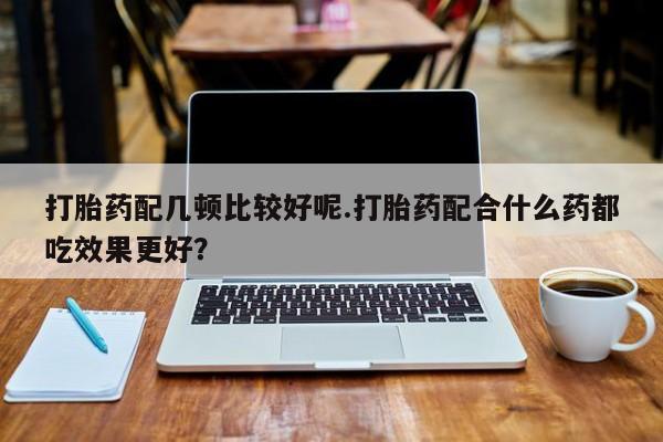 买流产药打胎药保密发货打胎药配几顿比较好呢.打胎药配合什么药都吃效果更好？