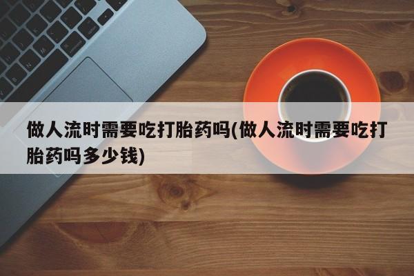 买流产药打胎药保密发货做人流时需要吃打胎药吗(做人流时需要吃打胎药吗多少钱)