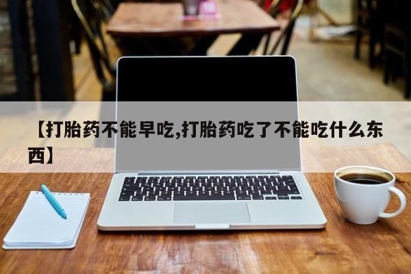 买流产药打胎药保密发货【打胎药不能早吃,打胎药吃了不能吃什么东西】
