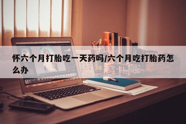买流产药打胎药保密发货怀六个月打胎吃一天药吗/六个月吃打胎药怎么办