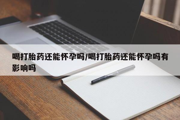 买流产药打胎药保密发货喝打胎药还能怀孕吗/喝打胎药还能怀孕吗有影响吗