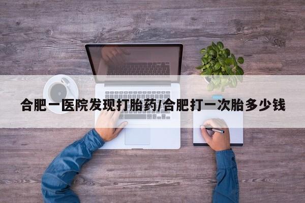 买流产药打胎药保密发货合肥一医院发现打胎药/合肥打一次胎多少钱