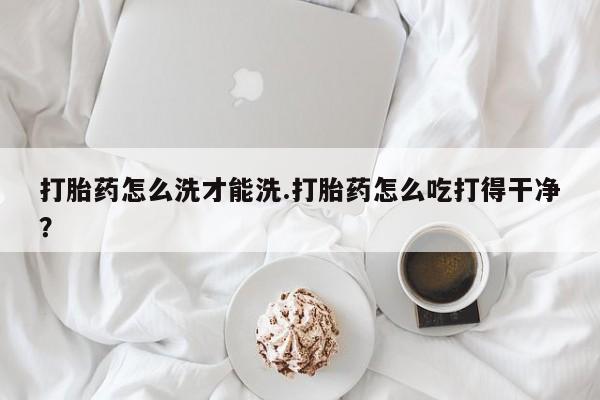买流产药打胎药保密发货打胎药怎么洗才能洗.打胎药怎么吃打得干净？