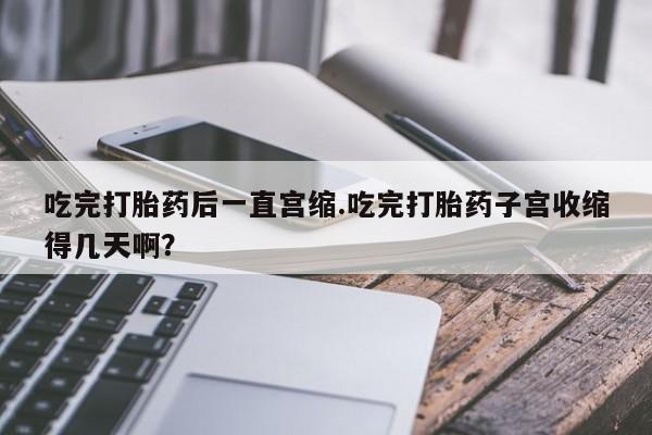 买流产药打胎药保密发货吃完打胎药后一直宫缩.吃完打胎药子宫收缩得几天啊？