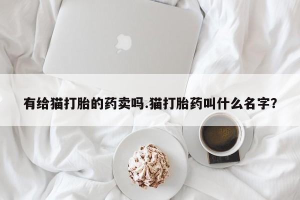 买流产药打胎药保密发货有给猫打胎的药卖吗.猫打胎药叫什么名字？