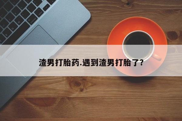买流产药打胎药保密发货渣男打胎药.遇到渣男打胎了?